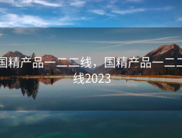 国精产品一二二线，国精产品一二二线2023