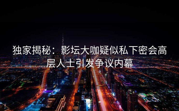 独家揭秘:影坛大咖疑似私下密会高层人士引发争议内幕 独家揭秘:影坛大咖疑似私下密会高层人士引发争议内幕
