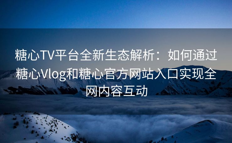糖心TV平台全新生态解析：如何通过糖心Vlog和糖心官方网站入口实现全网内容互动