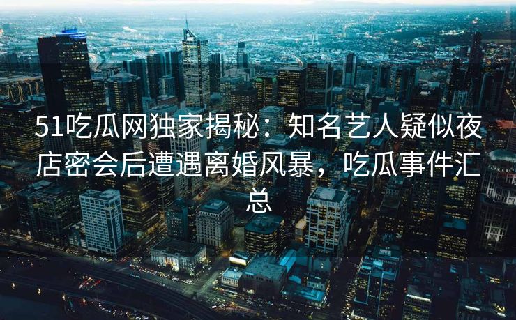 51吃瓜网独家揭秘：知名艺人疑似夜店密会后遭遇离婚风暴，吃瓜事件汇总