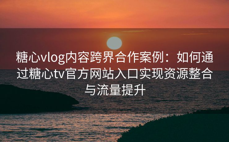 糖心vlog内容跨界合作案例：如何通过糖心tv官方网站入口实现资源整合与流量提升