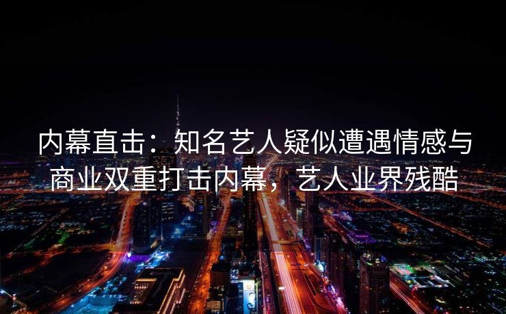 内幕直击：知名艺人疑似遭遇情感与商业双重打击内幕，艺人业界残酷
