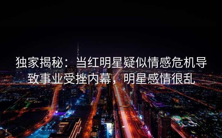 独家揭秘：当红明星疑似情感危机导致事业受挫内幕，明星感情很乱
