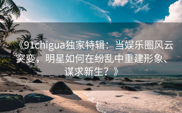 《91chigua独家特辑：当娱乐圈风云突变，明星如何在纷乱中重建形象、谋求新生？》