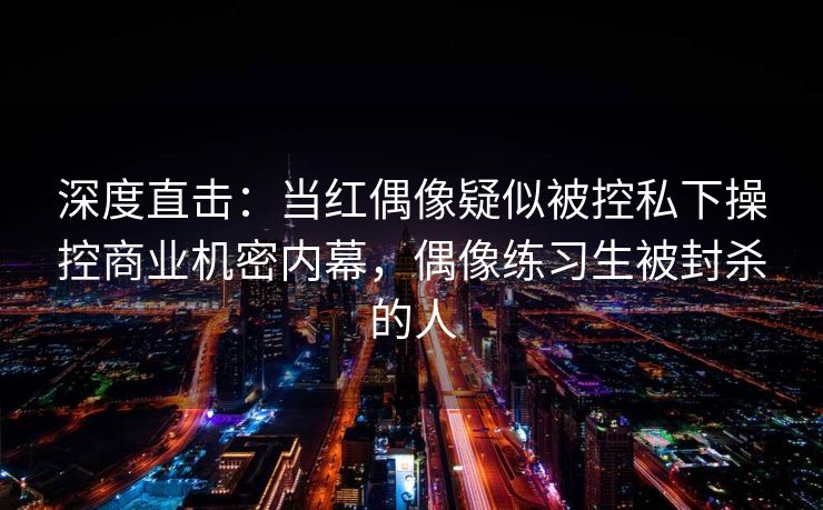 深度直击：当红偶像疑似被控私下操控商业机密内幕，偶像练习生被封杀的人