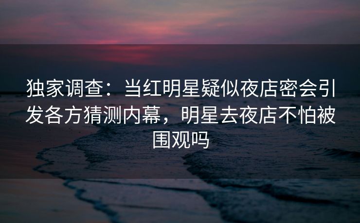 独家调查：当红明星疑似夜店密会引发各方猜测内幕，明星去夜店不怕被围观吗