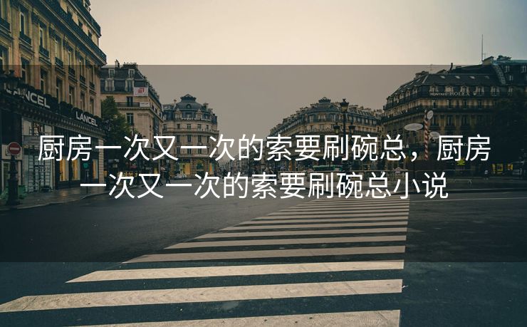 厨房一次又一次的索要刷碗总，厨房一次又一次的索要刷碗总小说