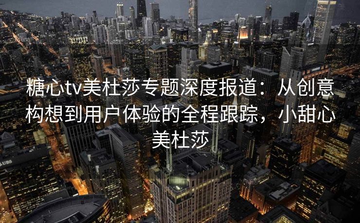 糖心tv美杜莎专题深度报道：从创意构想到用户体验的全程跟踪，小甜心美杜莎