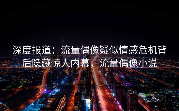 深度报道：流量偶像疑似情感危机背后隐藏惊人内幕，流量偶像小说