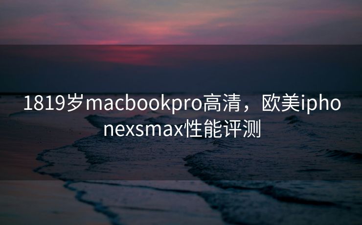 1819岁macbookpro高清，欧美iphonexsmax性能评测