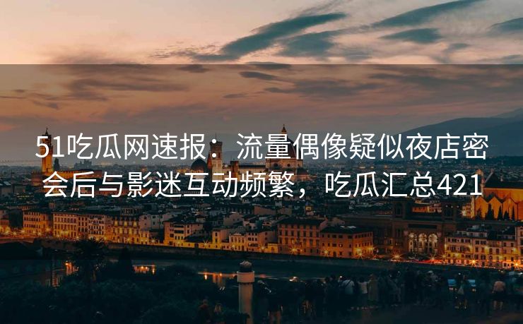 51吃瓜网速报：流量偶像疑似夜店密会后与影迷互动频繁，吃瓜汇总421
