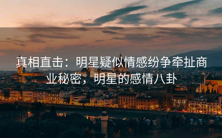 真相直击：明星疑似情感纷争牵扯商业秘密，明星的感情八卦