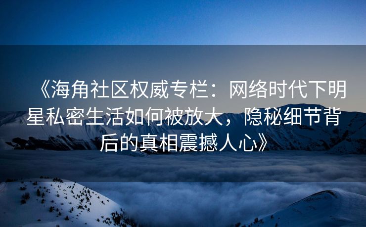 《海角社区权威专栏:网络时代下明星私密生活如何被放大,隐秘细节背后的真相震撼人心》 《海角社区权威专栏:网络时代下明星私密生活如何被放大,隐秘细节背后的真相震撼人心》