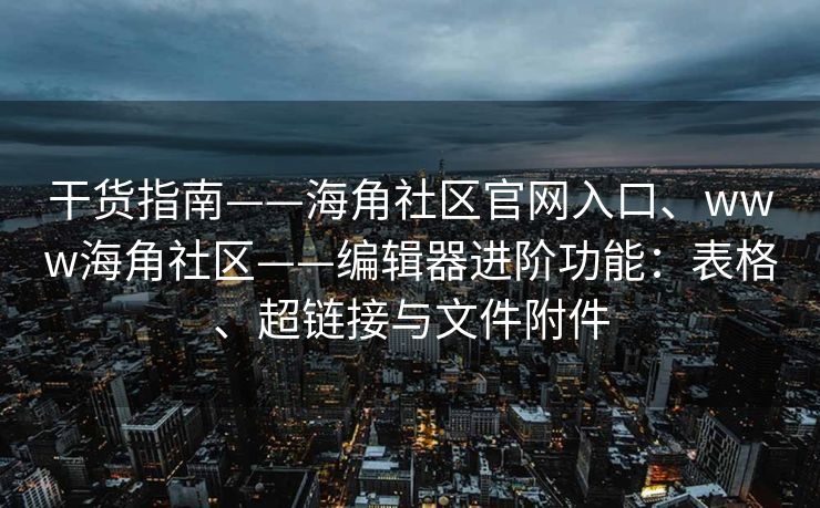 干货指南——海角社区官网入口、www海角社区——编辑器进阶功能：表格、超链接与文件附件
