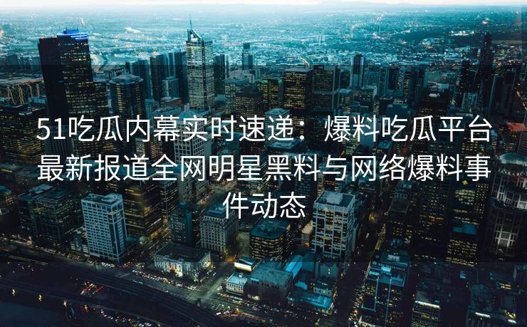 51吃瓜内幕实时速递：爆料吃瓜平台最新报道全网明星黑料与网络爆料事件动态